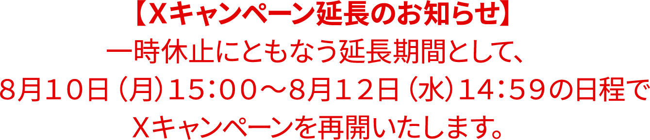 【Ｘキャンペーン延長のお知らせ】一時休止にともなう延長期間として、８月１０日（月）１５：００〜８月１２日（水）１４：５９の日程でＸキャンペーンを再開いたします。
